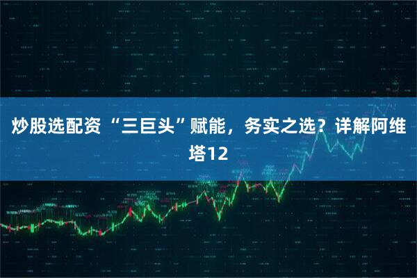 炒股选配资 “三巨头”赋能，务实之选？详解阿维塔12