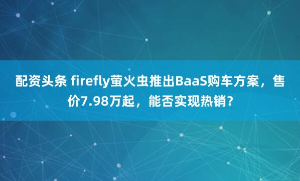 配资头条 firefly萤火虫推出BaaS购车方案，售价7.98万起，能否实现热销？