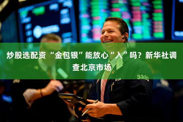 炒股选配资 “金包银”能放心“入”吗？新华社调查北京市场
