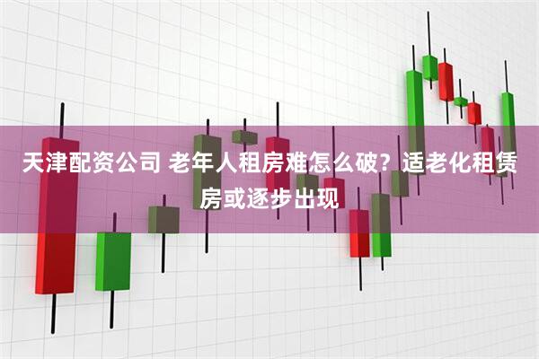 天津配资公司 老年人租房难怎么破？适老化租赁房或逐步出现