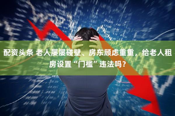 配资头条 老人屡屡碰壁、房东顾虑重重，给老人租房设置“门槛”违法吗？