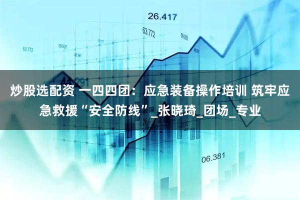 炒股选配资 一四四团：应急装备操作培训 筑牢应急救援“安全防线”_张晓琦_团场_专业
