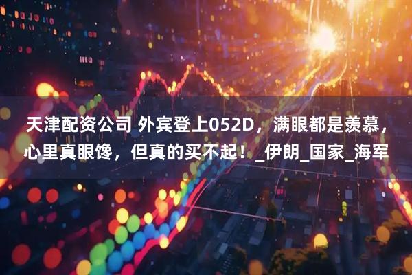 天津配资公司 外宾登上052D，满眼都是羡慕，心里真眼馋，但真的买不起！_伊朗_国家_海军
