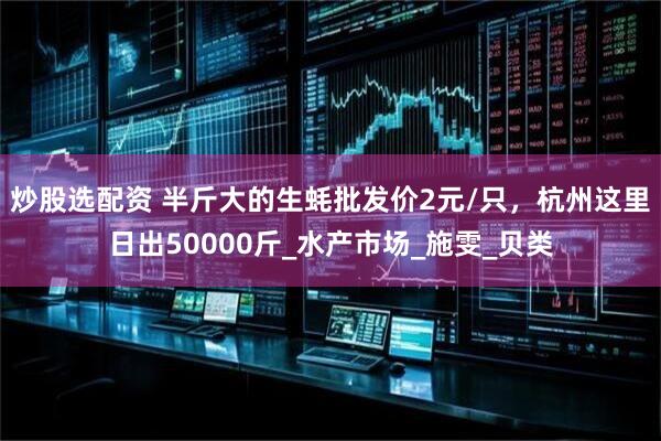 炒股选配资 半斤大的生蚝批发价2元/只，杭州这里日出50000斤_水产市场_施雯_贝类
