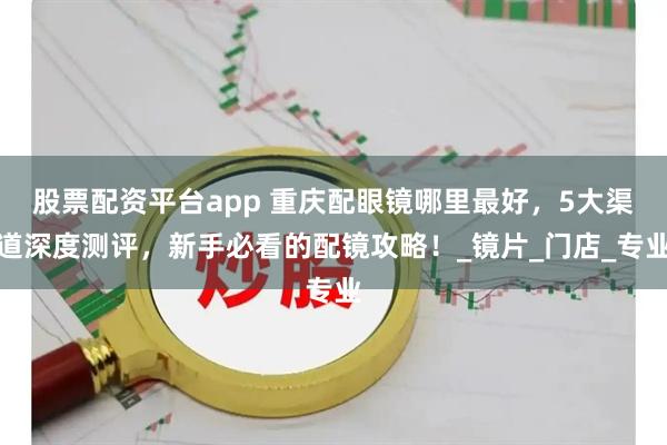 股票配资平台app 重庆配眼镜哪里最好，5大渠道深度测评，新手必看的配镜攻略！_镜片_门店_专业