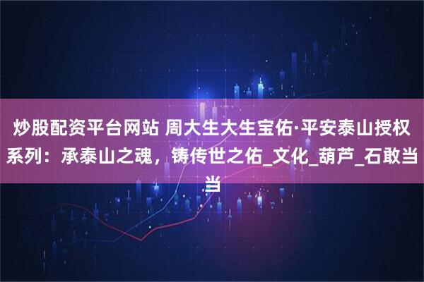 炒股配资平台网站 周大生大生宝佑·平安泰山授权系列：承泰山之魂，铸传世之佑_文化_葫芦_石敢当