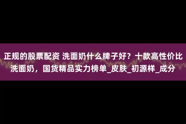正规的股票配资 洗面奶什么牌子好？十款高性价比洗面奶，国货精品实力榜单_皮肤_初源样_成分