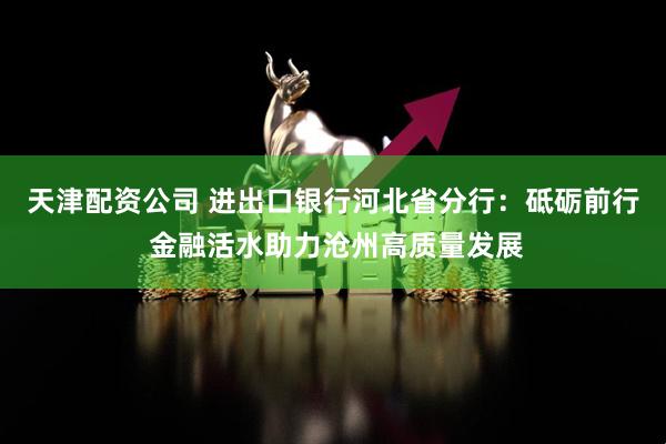 天津配资公司 进出口银行河北省分行：砥砺前行 金融活水助力沧州高质量发展