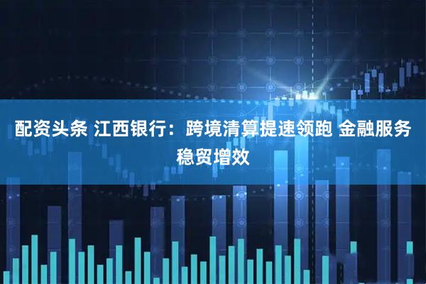 配资头条 江西银行：跨境清算提速领跑 金融服务稳贸增效