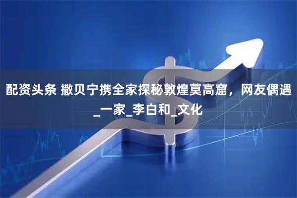 配资头条 撒贝宁携全家探秘敦煌莫高窟，网友偶遇_一家_李白和_文化