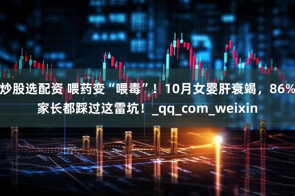 炒股选配资 喂药变“喂毒”！10月女婴肝衰竭，86%家长都踩过这雷坑！_qq_com_weixin