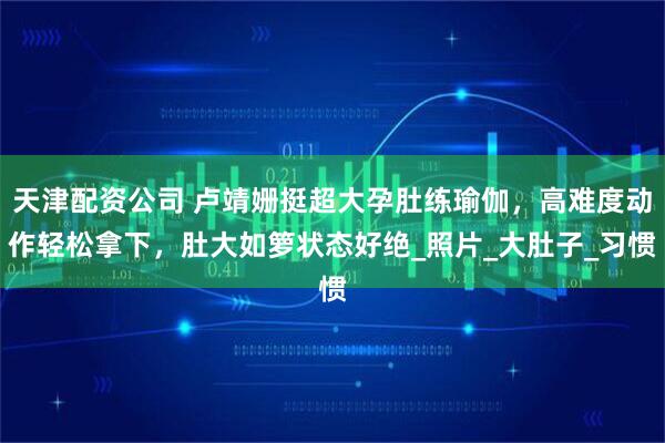 天津配资公司 卢靖姗挺超大孕肚练瑜伽，高难度动作轻松拿下，肚大如箩状态好绝_照片_大肚子_习惯