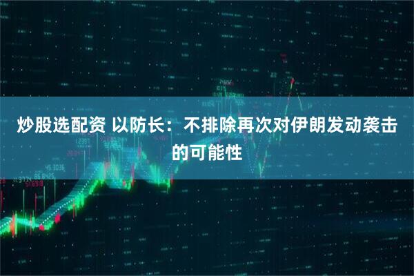 炒股选配资 以防长：不排除再次对伊朗发动袭击的可能性