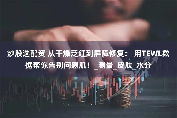 炒股选配资 从干燥泛红到屏障修复： 用TEWL数据帮你告别问题肌！_测量_皮肤_水分