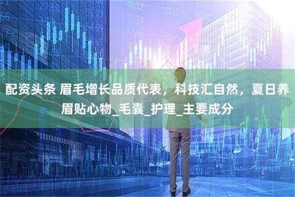 配资头条 眉毛增长品质代表，科技汇自然，夏日养眉贴心物_毛囊_护理_主要成分