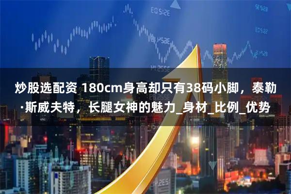 炒股选配资 180cm身高却只有38码小脚，泰勒·斯威夫特，长腿女神的魅力_身材_比例_优势