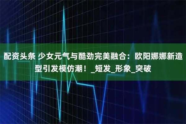 配资头条 少女元气与酷劲完美融合：欧阳娜娜新造型引发模仿潮！_短发_形象_突破