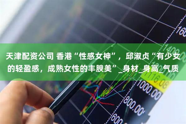 天津配资公司 香港“性感女神”，邱淑贞“有少女的轻盈感，成熟女性的丰腴美”_身材_身高_气质
