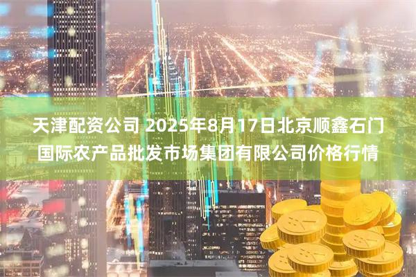 天津配资公司 2025年8月17日北京顺鑫石门国际农产品批发市场集团有限公司价格行情