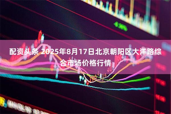 配资头条 2025年8月17日北京朝阳区大洋路综合市场价格行情