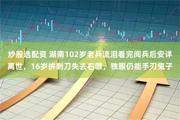 炒股选配资 湖南102岁老兵流泪看完阅兵后安详离世，16岁拼刺刀失去右眼，独眼仍能手刃鬼子