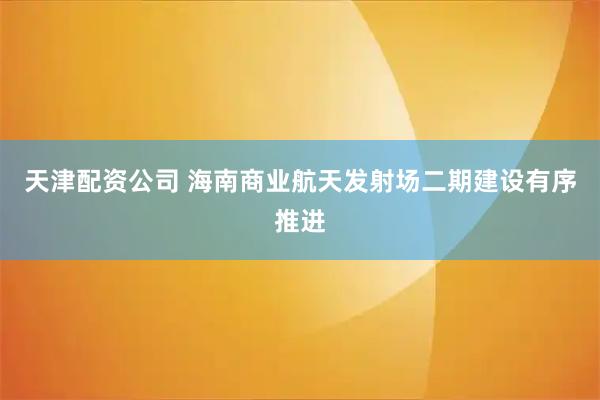 天津配资公司 海南商业航天发射场二期建设有序推进