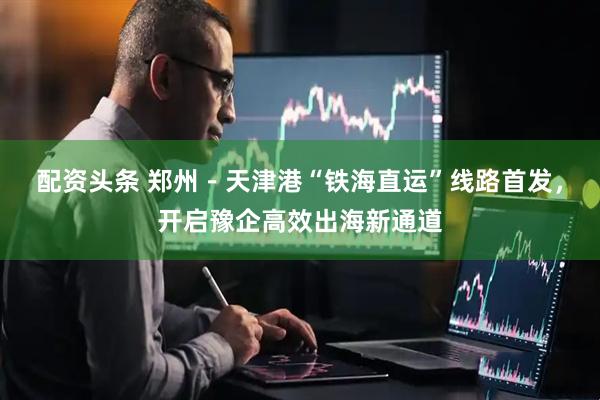 配资头条 郑州－天津港“铁海直运”线路首发，开启豫企高效出海新通道
