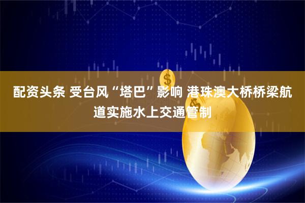 配资头条 受台风“塔巴”影响 港珠澳大桥桥梁航道实施水上交通管制