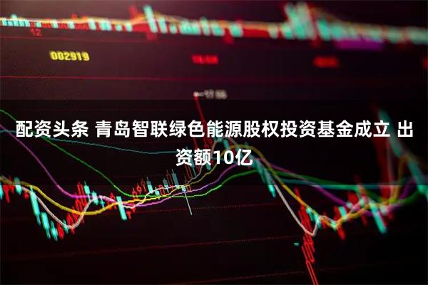 配资头条 青岛智联绿色能源股权投资基金成立 出资额10亿