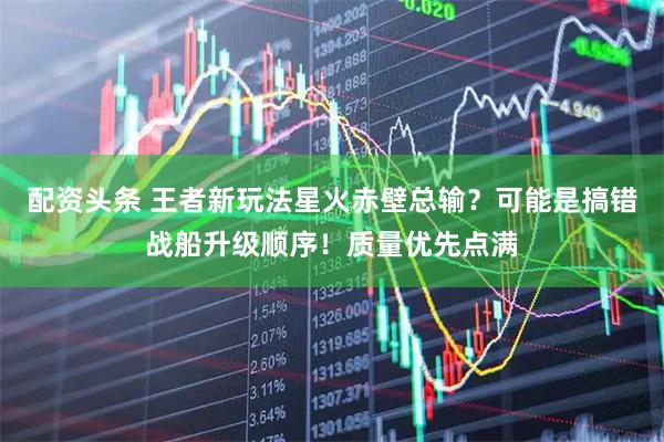 配资头条 王者新玩法星火赤壁总输？可能是搞错战船升级顺序！质量优先点满