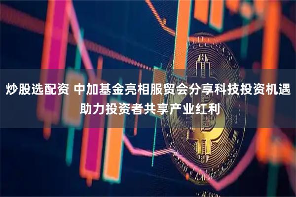 炒股选配资 中加基金亮相服贸会分享科技投资机遇 助力投资者共享产业红利