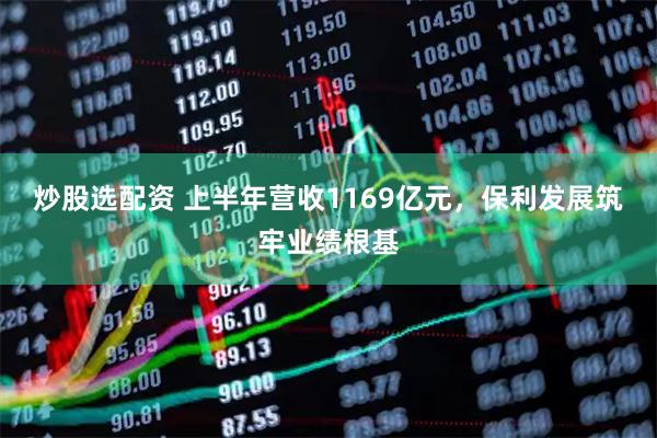 炒股选配资 上半年营收1169亿元，保利发展筑牢业绩根基