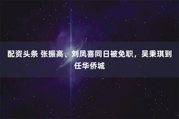配资头条 张振高、刘凤喜同日被免职，吴秉琪到任华侨城