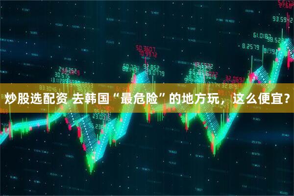 炒股选配资 去韩国“最危险”的地方玩，这么便宜？