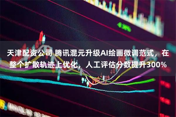 天津配资公司 腾讯混元升级AI绘画微调范式，在整个扩散轨迹上优化，人工评估分数提升300%