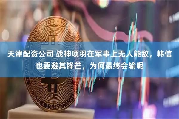 天津配资公司 战神项羽在军事上无人能敌，韩信也要避其锋芒，为何最终会输呢