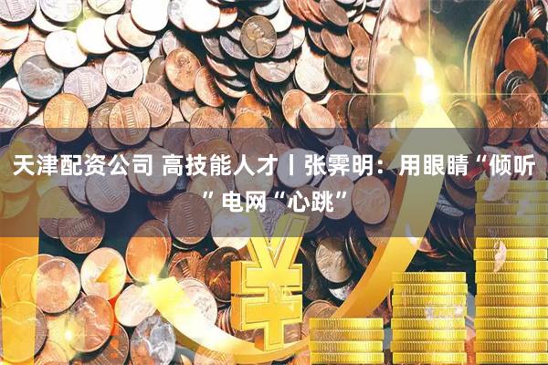 天津配资公司 高技能人才丨张霁明：用眼睛“倾听”电网“心跳”