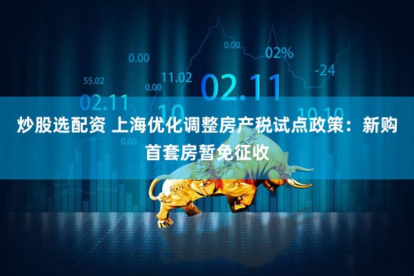 炒股选配资 上海优化调整房产税试点政策：新购首套房暂免征收