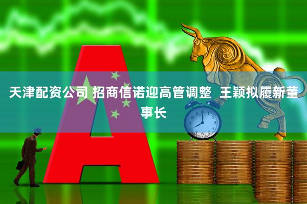 天津配资公司 招商信诺迎高管调整  王颖拟履新董事长