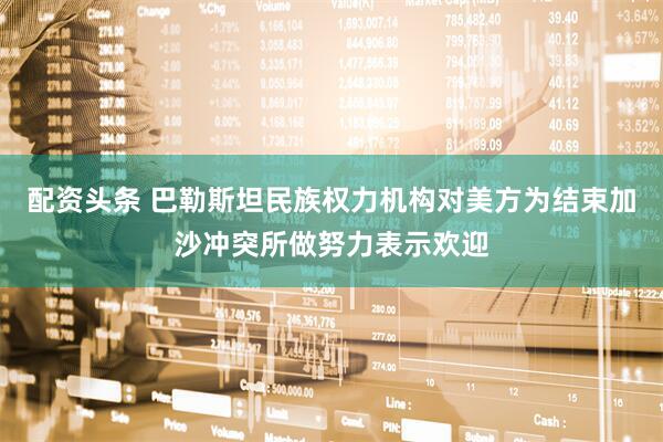 配资头条 巴勒斯坦民族权力机构对美方为结束加沙冲突所做努力表示欢迎