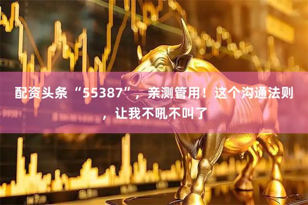 配资头条 “55387”，亲测管用！这个沟通法则，让我不吼不叫了