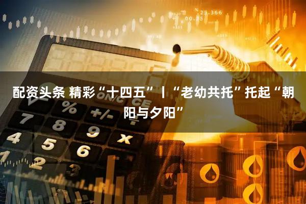 配资头条 精彩“十四五”丨“老幼共托”托起“朝阳与夕阳”