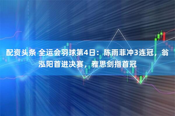 配资头条 全运会羽球第4日:陈雨菲冲3连冠,翁泓阳首进决赛,雅思剑指首冠