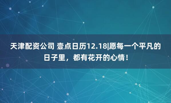 天津配资公司 壹点日历12.18|愿每一个平凡的日子里，都有花开的心情！