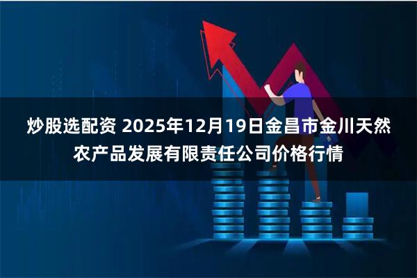 炒股选配资 2025年12月19日金昌市金川天然农产品发展有限责任公司价格行情