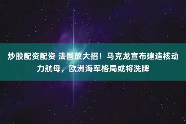 炒股配资配资 法国放大招！马克龙宣布建造核动力航母，欧洲海军格局或将洗牌