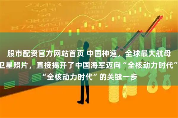 股市配资官方网站首页 中国神速，全球最大航母004最新的卫星照片，直接揭开了中国海军迈向“全核动力时代”的关键一步