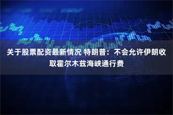 关于股票配资最新情况 特朗普：不会允许伊朗收取霍尔木兹海峡通行费