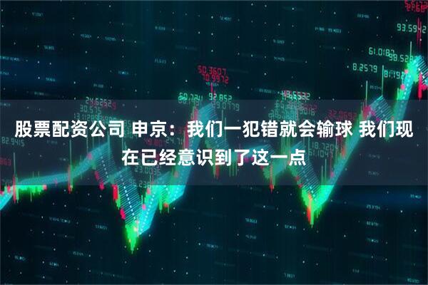 股票配资公司 申京：我们一犯错就会输球 我们现在已经意识到了这一点