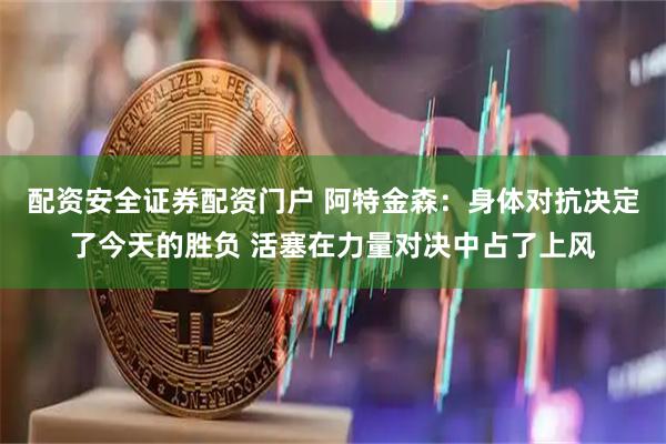配资安全证券配资门户 阿特金森：身体对抗决定了今天的胜负 活塞在力量对决中占了上风